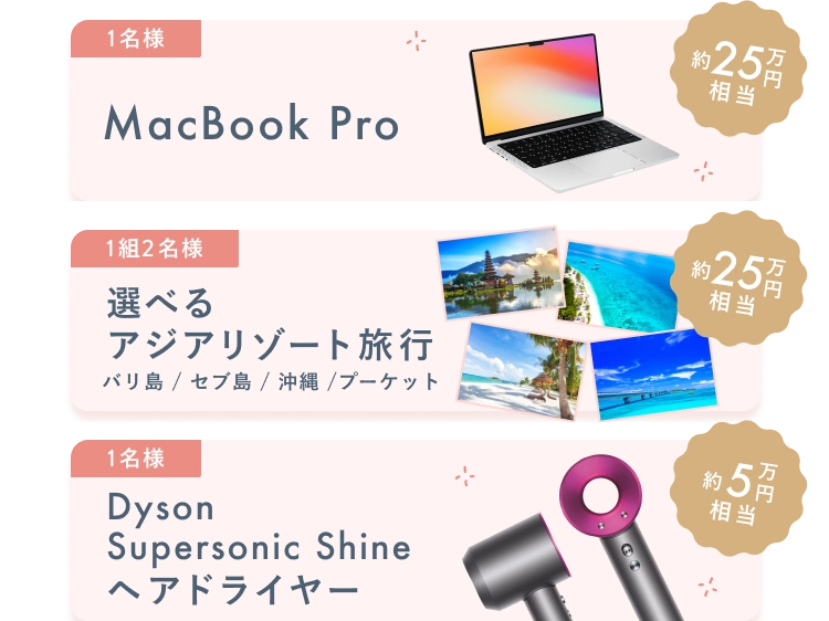 MacBookPro (約25万円相当) 1名様 / 選べるアジアリゾート旅行 (約25万円相当) 1組2名様 / Dyson Supersonic Shine ヘアドライヤー (約5万円相当) 1名様