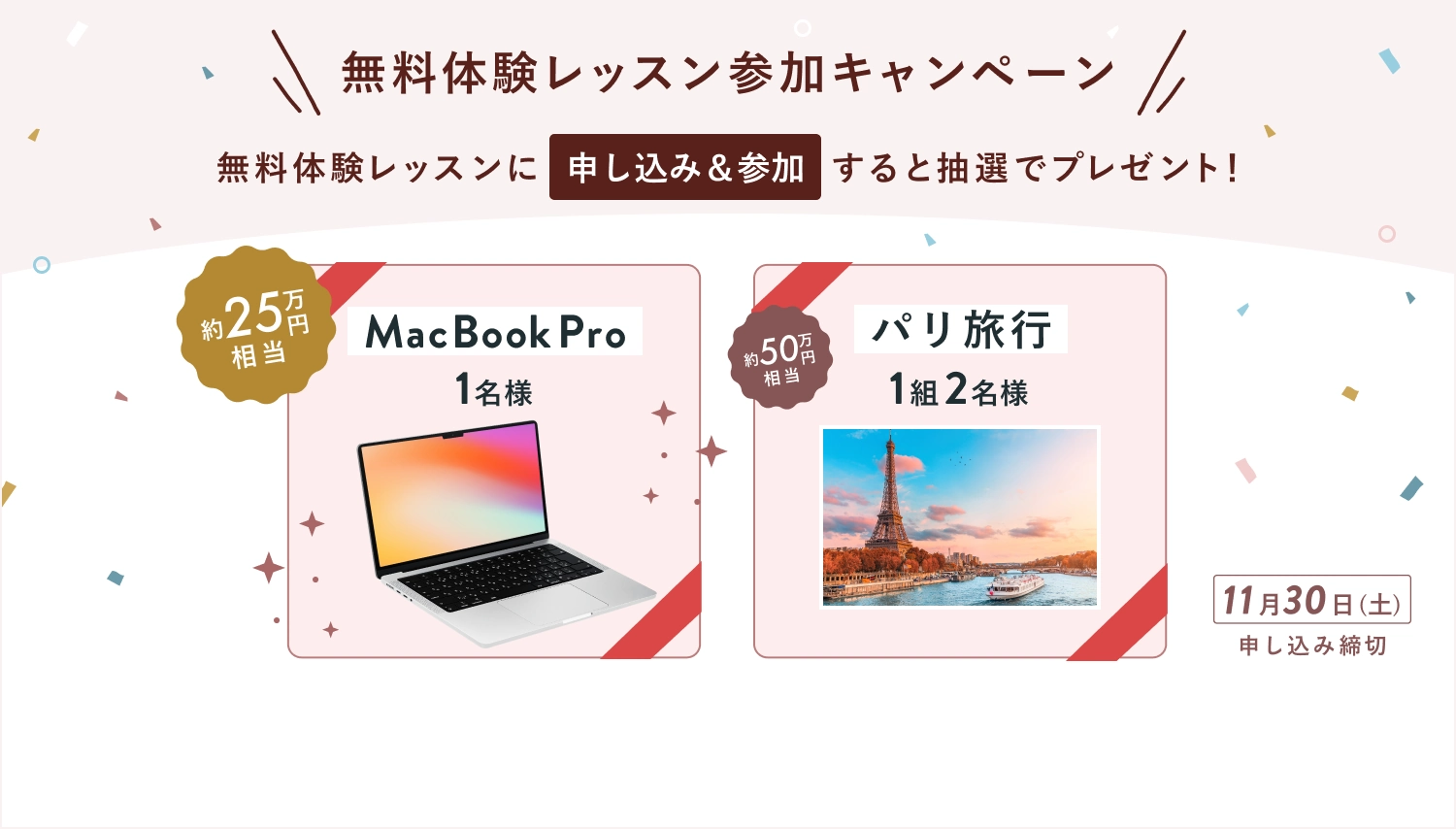 無料体験レッスン参加キャンペーン無料体験レッスンに申し込み＆参加すると抽選でプレゼント！MacBook Pro1名様 約25万円相当・パリ旅行1組2名様約50万円相当が当たる！11月30日（土）申し込み締切