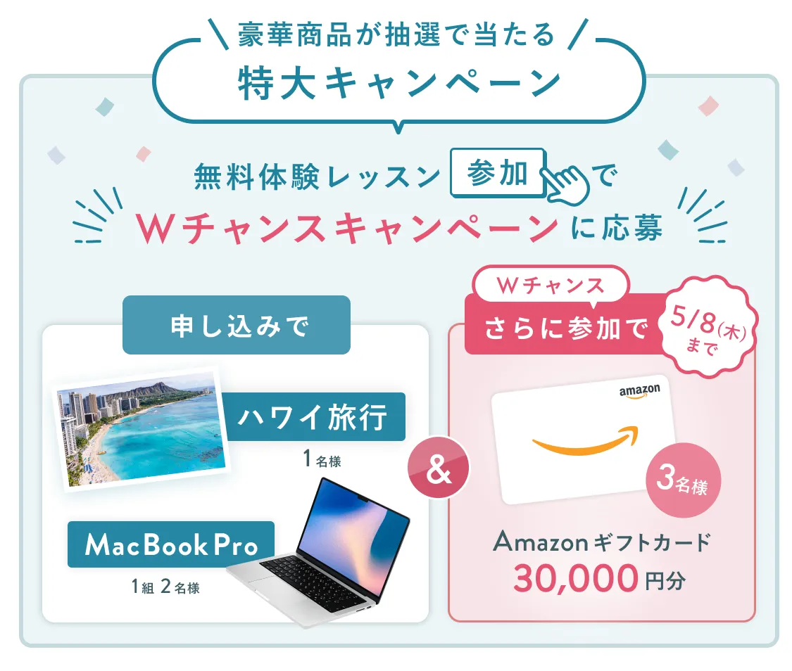 無料体験レッスン参加キャンペーン無料体験レッスンに申し込み＆参加すると抽選でプレゼント！MacBook Pro・ハワイ旅行が当たる！5月31日（土）申し込み締切  さらに5月8日（木）までのWチャンス！抽選で3名様にAmazonギフトカード3万円分プレゼント！