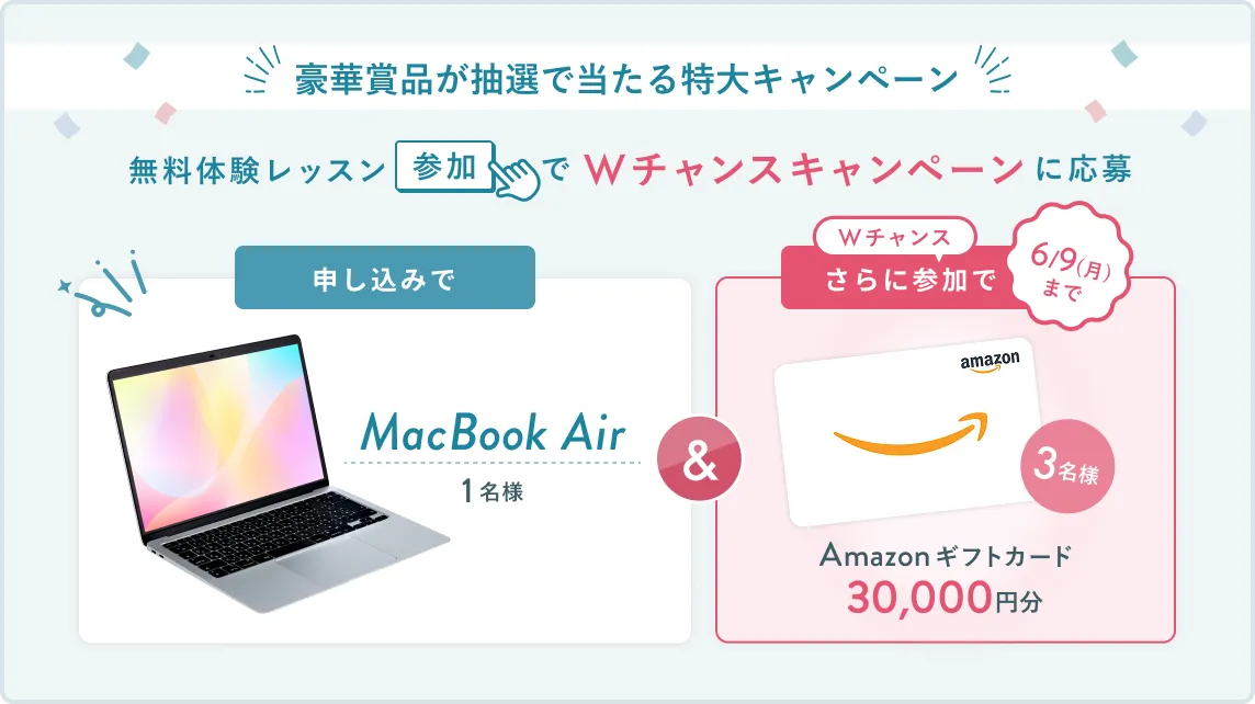 無料体験レッスン参加キャンペーン無料体験レッスンに申し込み＆参加すると抽選でプレゼント！MacBook Airが当たる！6月30日（月）申し込み締切 さらに6月9日（月）までのWチャンス！抽選で3名様にAmazonギフトカード3万円分プレゼント！