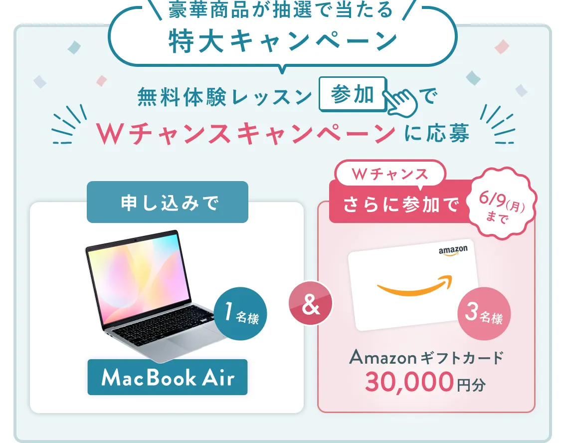 無料体験レッスン参加キャンペーン無料体験レッスンに申し込み&参加すると抽選でプレゼント!MacBook Airが当たる!6月30日(月)申し込み締切 さらに6月9日(月)までのWチャンス!抽選で3名様にAmazonギフトカード3万円分プレゼント!
