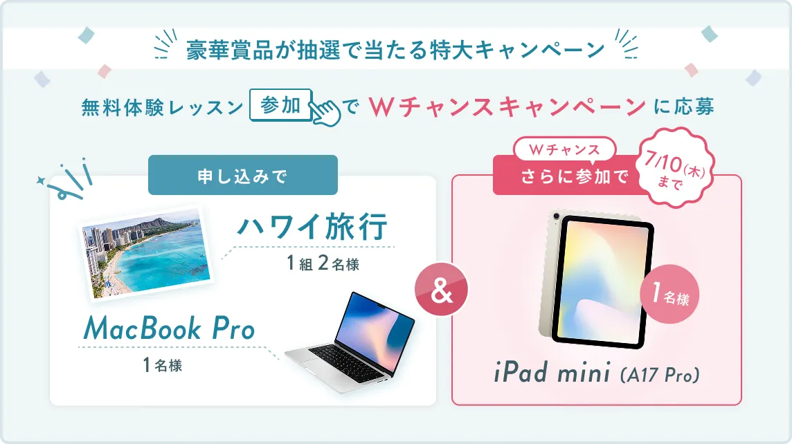 無料体験レッスン参加キャンペーン無料体験レッスンに申し込み＆参加すると抽選でプレゼント！ハワイ旅行1組2名様、MacBook Proが1名様に当たる！8月31日（日）申し込み締切 さらに7月10日（木）までのWチャンス！抽選で1名様にiPad mini(A17 Pro)プレゼント！