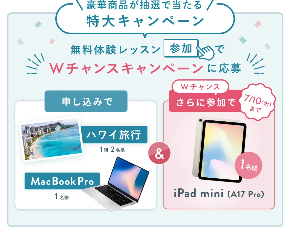 無料体験レッスン参加キャンペーン無料体験レッスンに申し込み＆参加すると抽選でプレゼント！ハワイ旅行1組2名様、MacBook Proが1名様に当たる！8月31日（日）申し込み締切 さらに7月10日（木）までのWチャンス！抽選で1名様にiPad mini(A17 Pro)プレゼント！