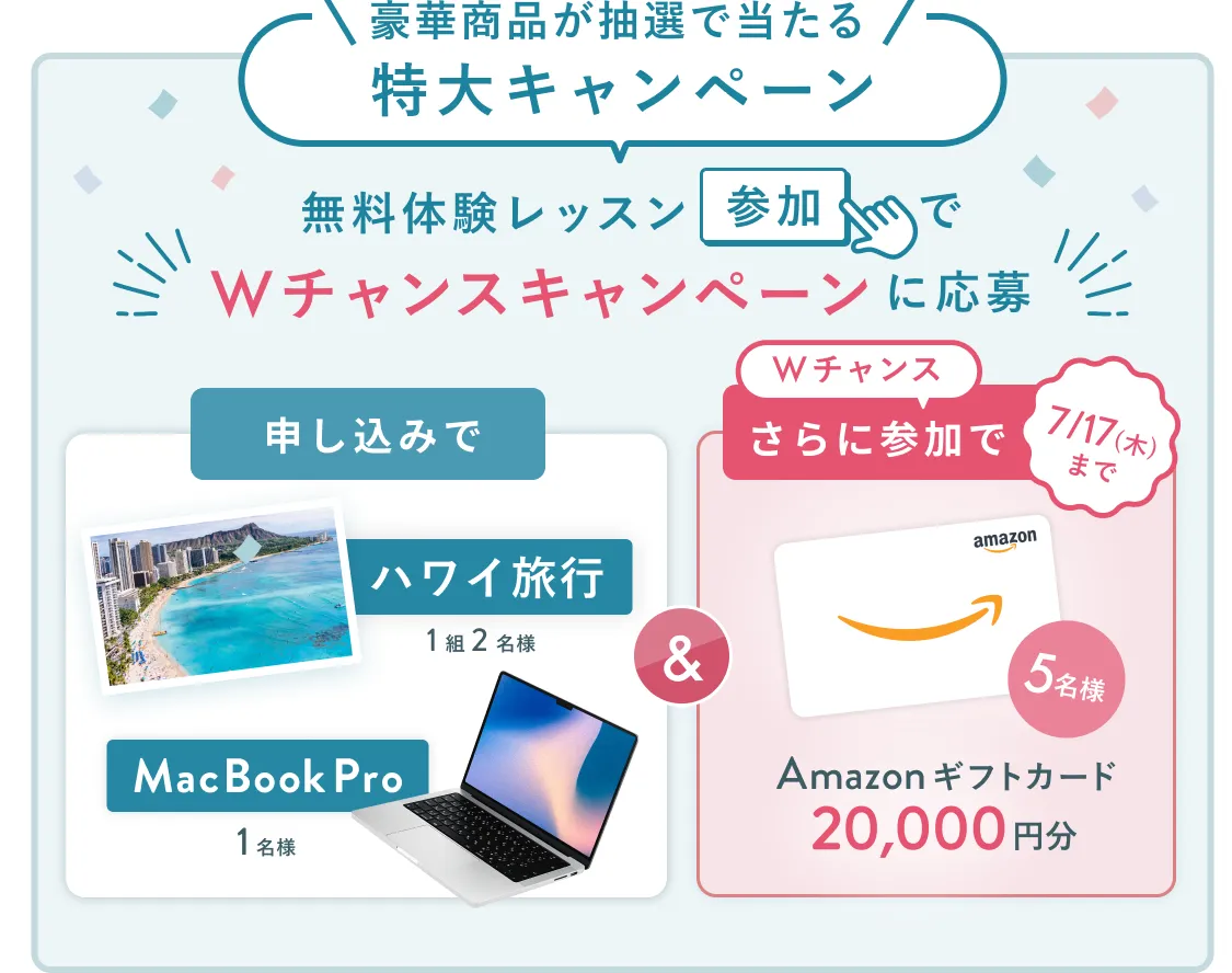 無料体験レッスン参加キャンペーン無料体験レッスンに申し込み＆参加すると抽選でプレゼント！ハワイ旅行1組2名様、MacBook Proが1名様に当たる！8月31日（日）申し込み締切 さらに7月17日（木）までのWチャンス！抽選で5名様にAmazonギフトカード20,000円分プレゼント！