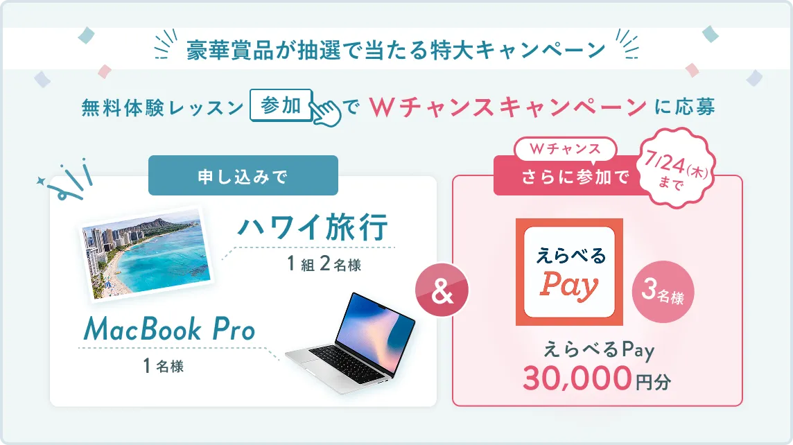 無料体験レッスン参加キャンペーン無料体験レッスンに申し込み＆参加すると抽選でプレゼント！ハワイ旅行1組2名様、MacBook Proが1名様に当たる！8月31日（日）申し込み締切 さらに7月24日（木）までのWチャンス！抽選で3名様にえらべるPay30,000円分プレゼント！