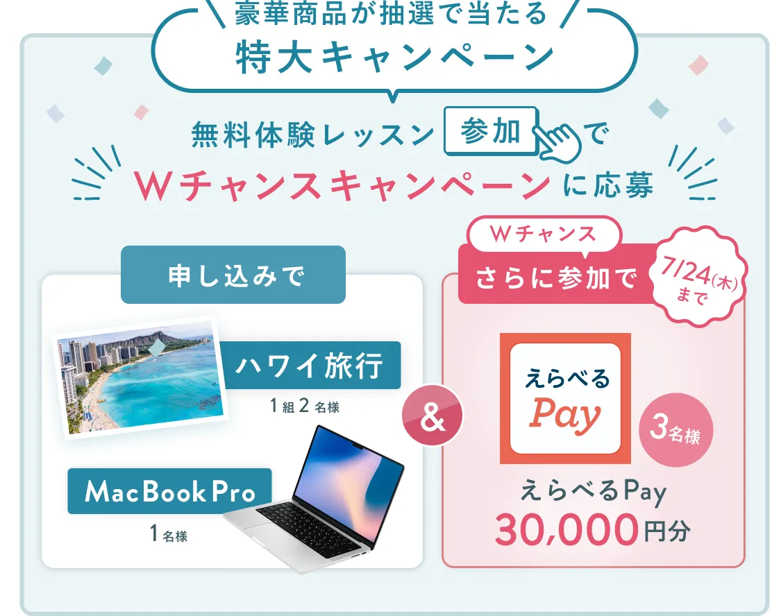 無料体験レッスン参加キャンペーン無料体験レッスンに申し込み＆参加すると抽選でプレゼント！ハワイ旅行1組2名様、MacBook Proが1名様に当たる！8月31日（日）申し込み締切 さらに7月24日（木）までのWチャンス！抽選で3名様にえらべるPay30,000円分プレゼント！