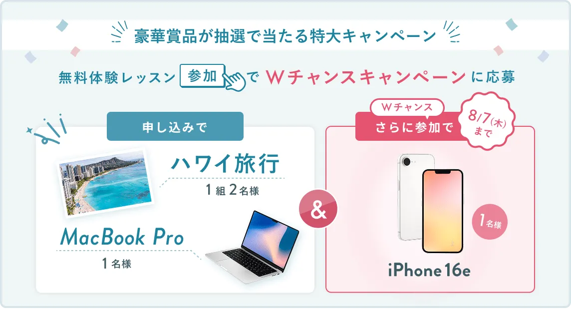 無料体験レッスン参加キャンペーン無料体験レッスンに申し込み＆参加すると抽選でプレゼント！ハワイ旅行1組2名様、MacBook Proが1名様に当たる！8月31日（日）申し込み締切 さらに8月7日（木）までのWチャンス！抽選で1名様にiPhone 16eプレゼント！