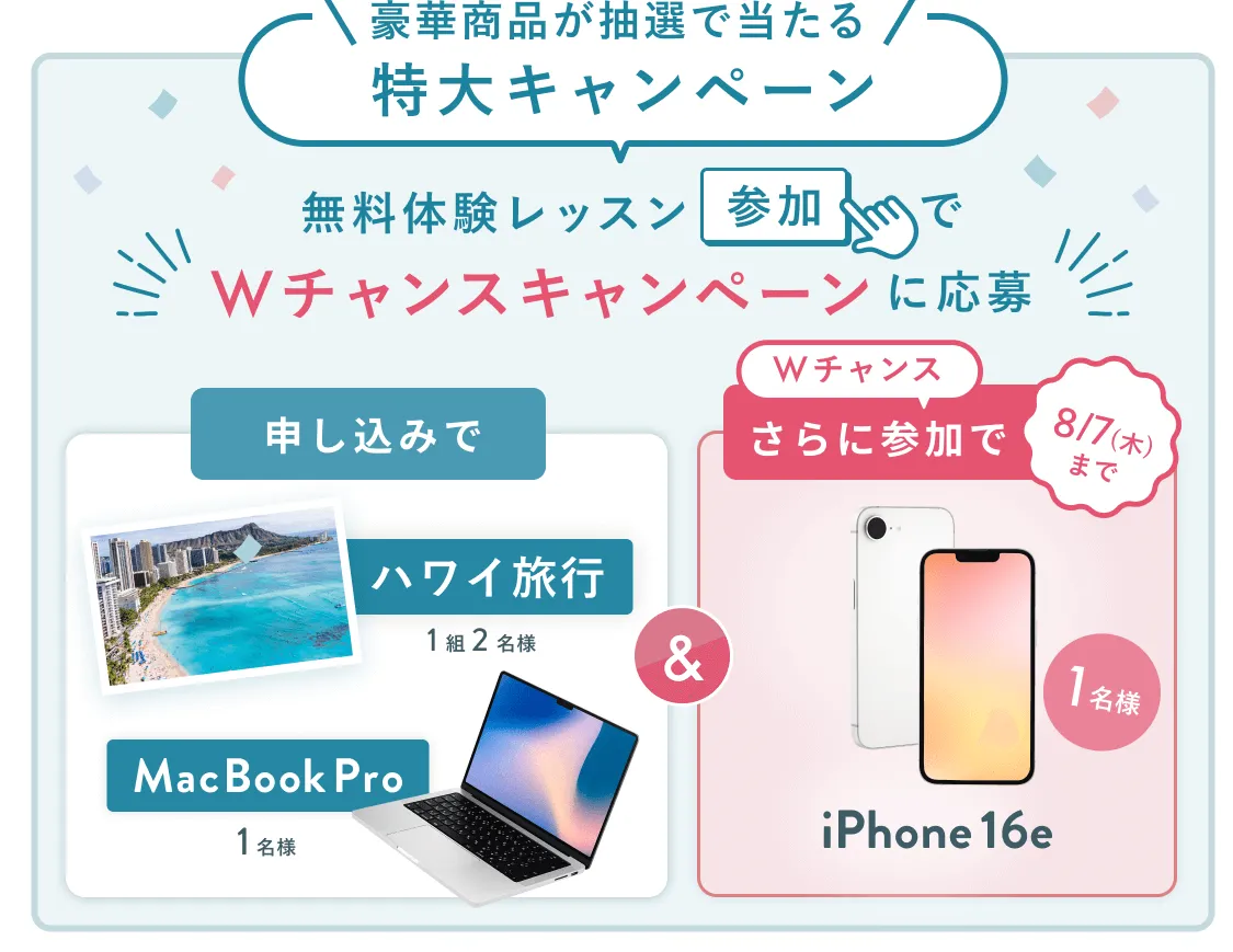 無料体験レッスン参加キャンペーン無料体験レッスンに申し込み&参加すると抽選でプレゼント!ハワイ旅行1組2名様、MacBook Proが1名様に当たる!8月31日(日)申し込み締切 さらに8月7日(木)までのWチャンス!抽選で1名様にiPhone 16eプレゼント!