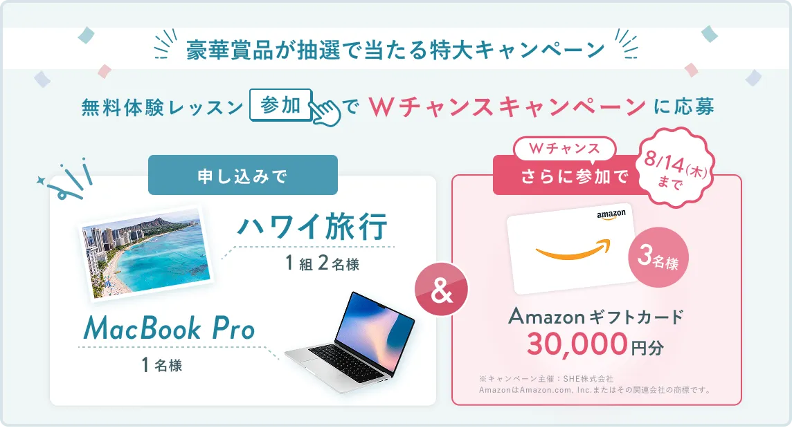 無料体験レッスン参加キャンペーン無料体験レッスンに申し込み＆参加すると抽選でプレゼント！ハワイ旅行1組2名様、MacBook Proが1名様に当たる！8月31日（日）申し込み締切 さらに8月14日（木）までのWチャンス！抽選で3名様にAmazon ギフトカード3万円分プレゼント！