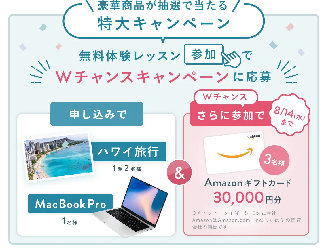 無料体験レッスン参加キャンペーン無料体験レッスンに申し込み＆参加すると抽選でプレゼント！ハワイ旅行1組2名様、MacBook Proが1名様に当たる！8月31日（日）申し込み締切 さらに8月14日（木）までのWチャンス！抽選で3名様にAmazon ギフトカード3万円分プレゼント！