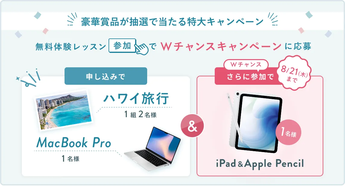 無料体験レッスン参加キャンペーン無料体験レッスンに申し込み＆参加すると抽選でプレゼント！ハワイ旅行1組2名様、MacBook Proが1名様に当たる！8月31日（日）申し込み締切 さらに8月21日（木）までのWチャンス！抽選で1名様にiPad & Apple Pencilプレゼント！