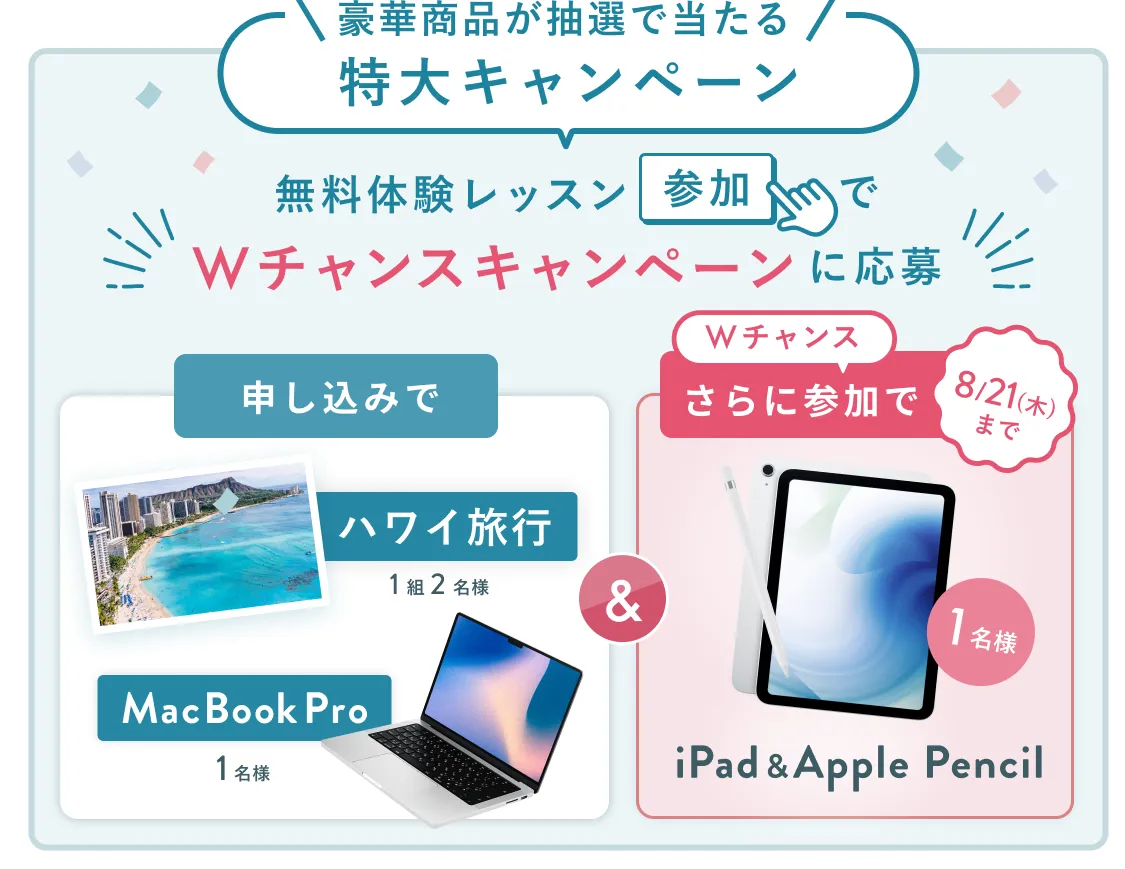 無料体験レッスン参加キャンペーン無料体験レッスンに申し込み&参加すると抽選でプレゼント!ハワイ旅行1組2名様、MacBook Proが1名様に当たる!8月31日(日)申し込み締切 さらに8月21日(木)までのWチャンス!抽選で1名様にiPad & Apple Pencilプレゼント!