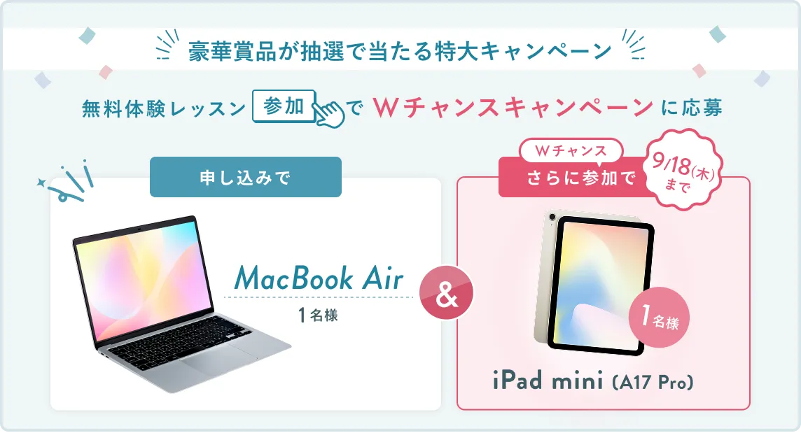 無料体験レッスン参加キャンペーン無料体験レッスンに申し込み＆参加すると抽選でプレゼント！ MacBook Airが1名様に当たる！ 9月30日（火）申し込み締切 さらに9月18日（木）までのWチャンス！抽選で1名様にiPad mini (A17pro)プレゼント！