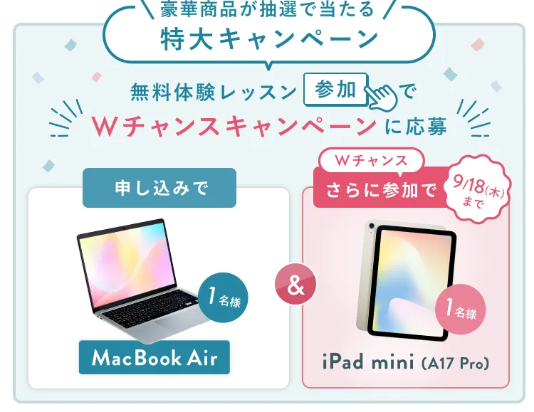 無料体験レッスン参加キャンペーン無料体験レッスンに申し込み＆参加すると抽選でプレゼント！ MacBook Airが1名様に当たる！ 9月30日（火）申し込み締切 さらに9月18日（木）までのWチャンス！抽選で1名様にiPad mini (A17pro)プレゼント！