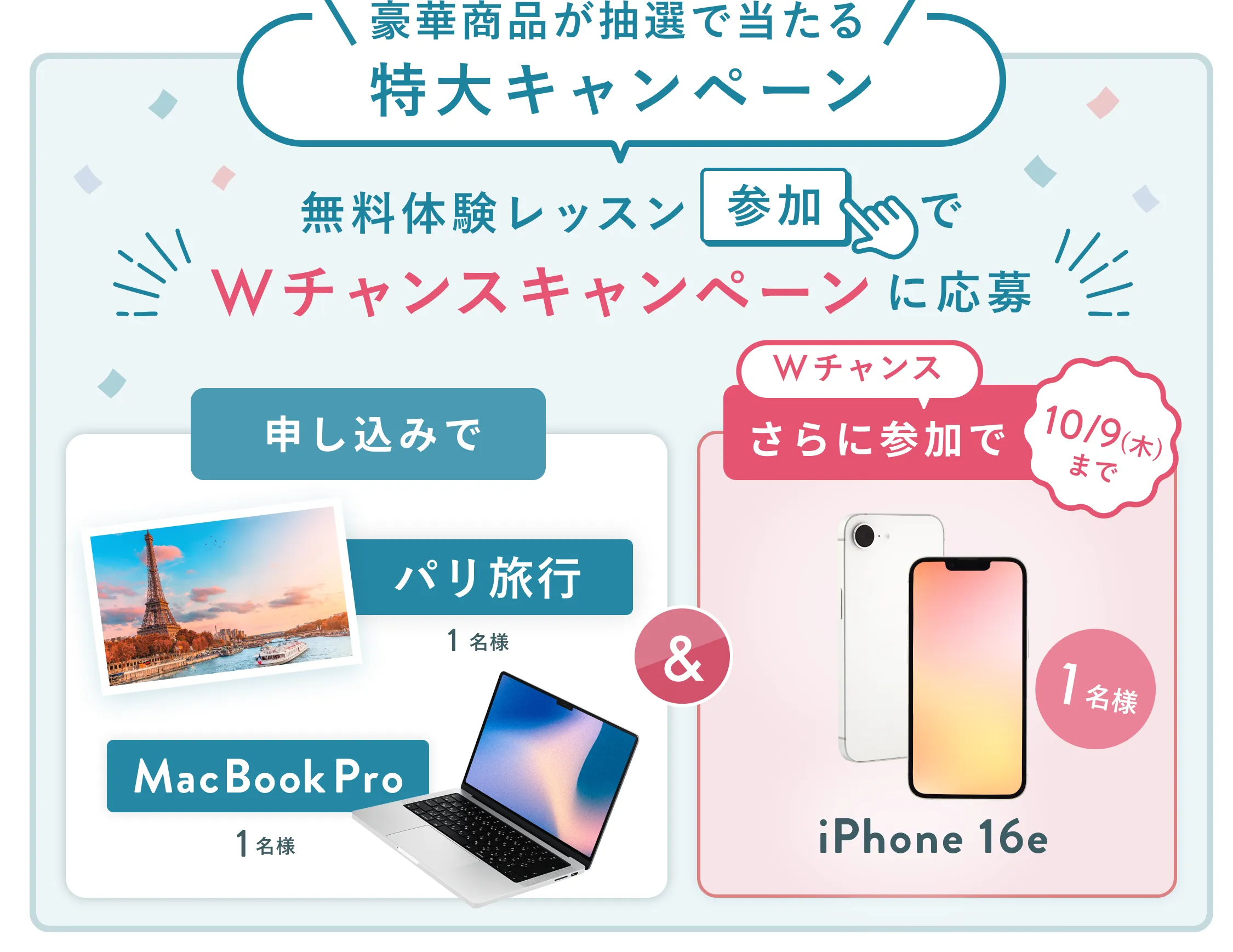 無料体験レッスン参加キャンペーン無料体験レッスンに申し込み＆参加すると抽選でプレゼント！MacBook Pro 1名様、パリ旅行 1組2名様に当たる！ 11月30日（日）申し込み締切 さらに10月9日（木）までのWチャンス！抽選で1名様にiPhone 16eプレゼント！