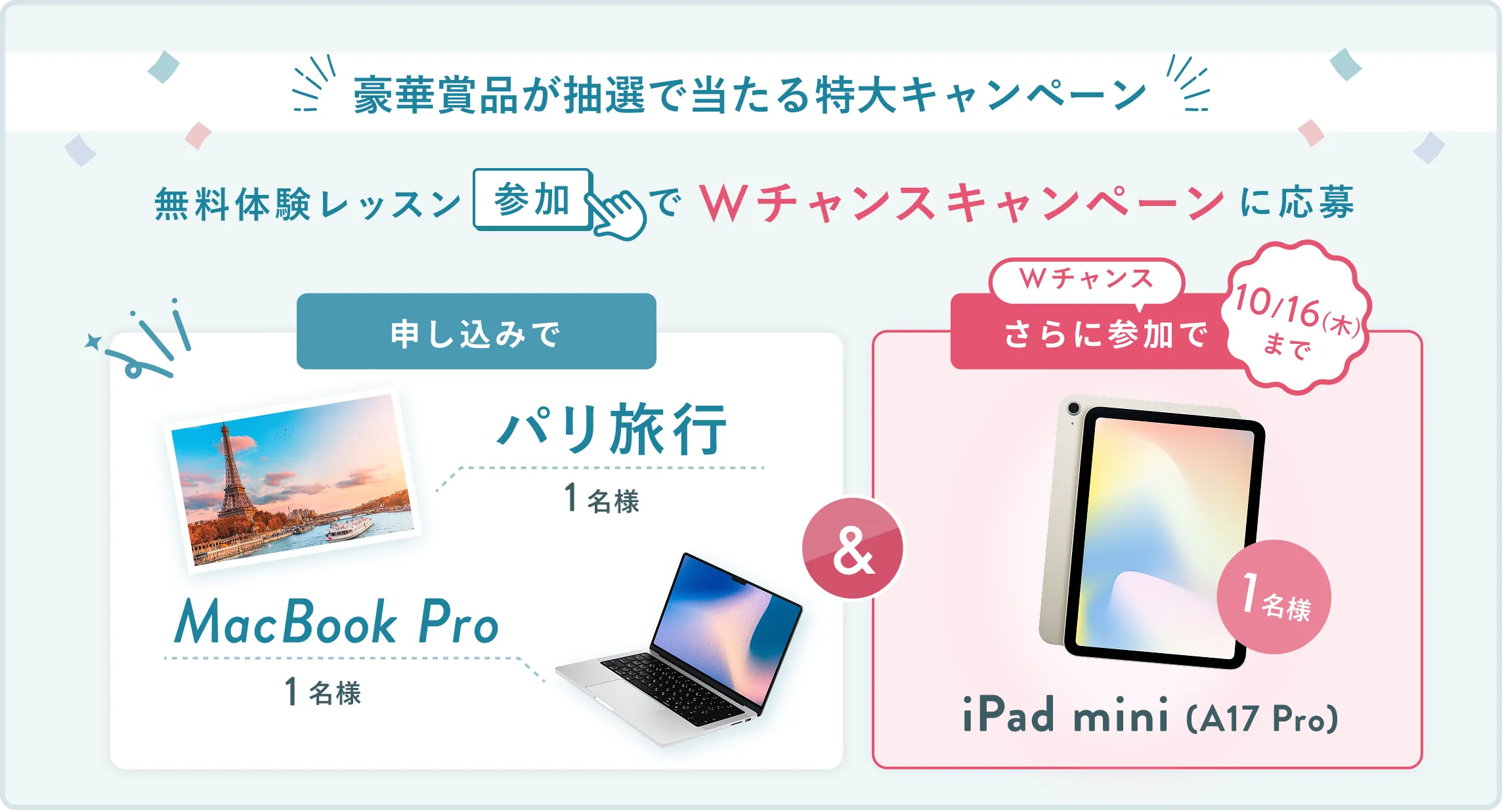 無料体験レッスン参加キャンペーン無料体験レッスンに申し込み＆参加すると抽選でプレゼント！MacBook Pro 1名様、パリ旅行 1組2名様に当たる！ 11月30日（日）申し込み締切 さらに10月16日（木）までのWチャンス！抽選で1名様にiPad mini(A17Pro)プレゼント！