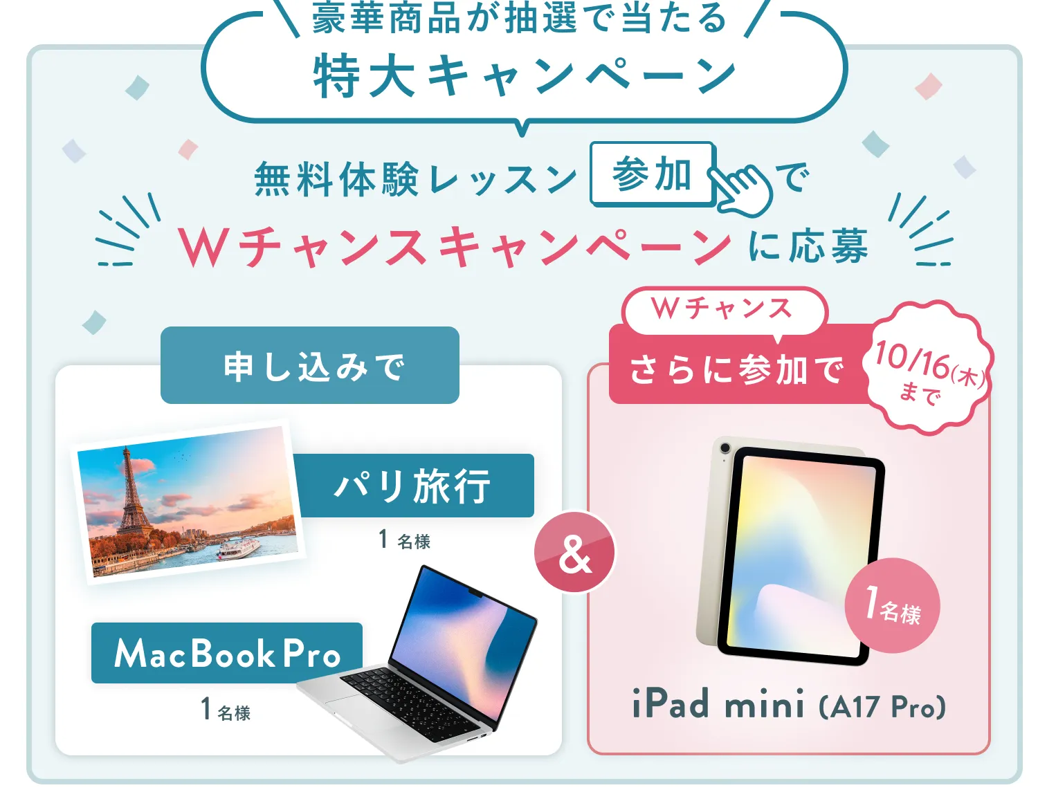 無料体験レッスン参加キャンペーン無料体験レッスンに申し込み&参加すると抽選でプレゼント!MacBook Pro 1名様、パリ旅行 1組2名様に当たる! 11月30日(日)申し込み締切 さらに10月16日(木)までのWチャンス!抽選で1名様にiPad mini(A17Pro)プレゼント!