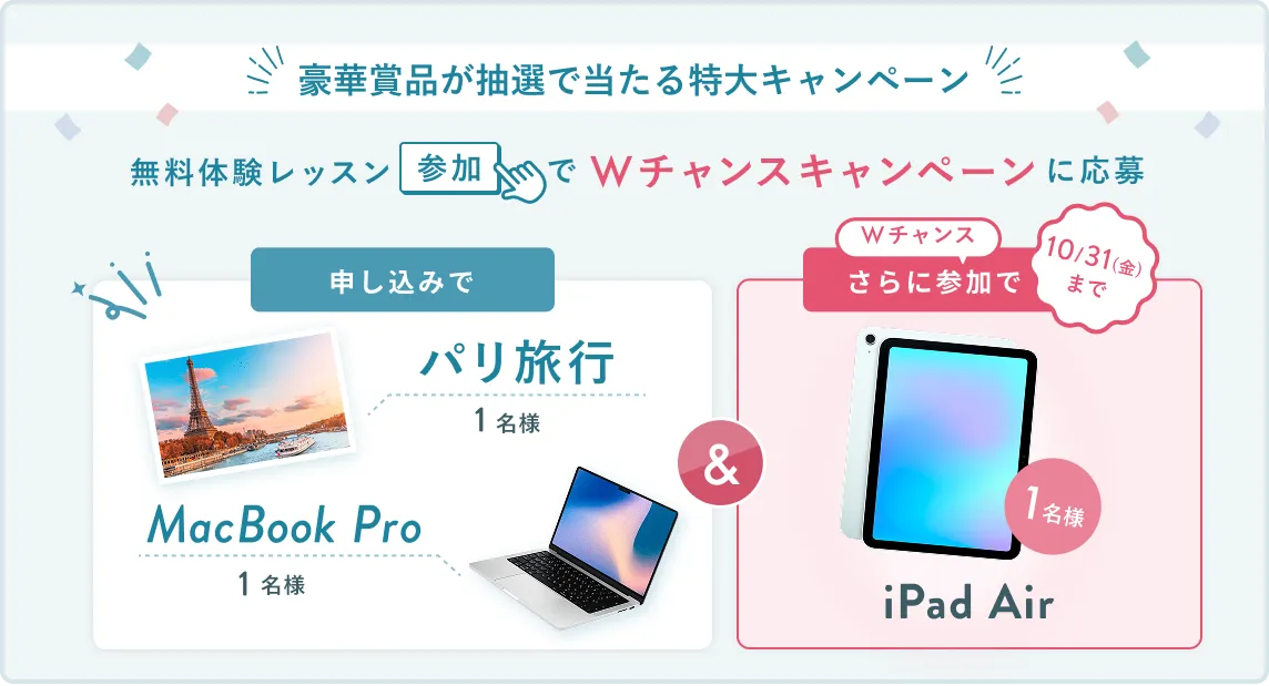 無料体験レッスン参加キャンペーン無料体験レッスンに申し込み＆参加すると抽選でプレゼント！MacBook Pro 1名様、パリ旅行 1組2名様に当たる！ 11月30日（日）申し込み締切 さらに10月31日（金）までのWチャンス！抽選で1名様にiPad Airプレゼント！