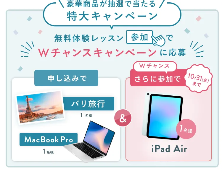 無料体験レッスン参加キャンペーン無料体験レッスンに申し込み&参加すると抽選でプレゼント!MacBook Pro 1名様、パリ旅行 1組2名様に当たる! 11月30日(日)申し込み締切 さらに10月31日(金)までのWチャンス!抽選で1名様にiPad Airプレゼント!