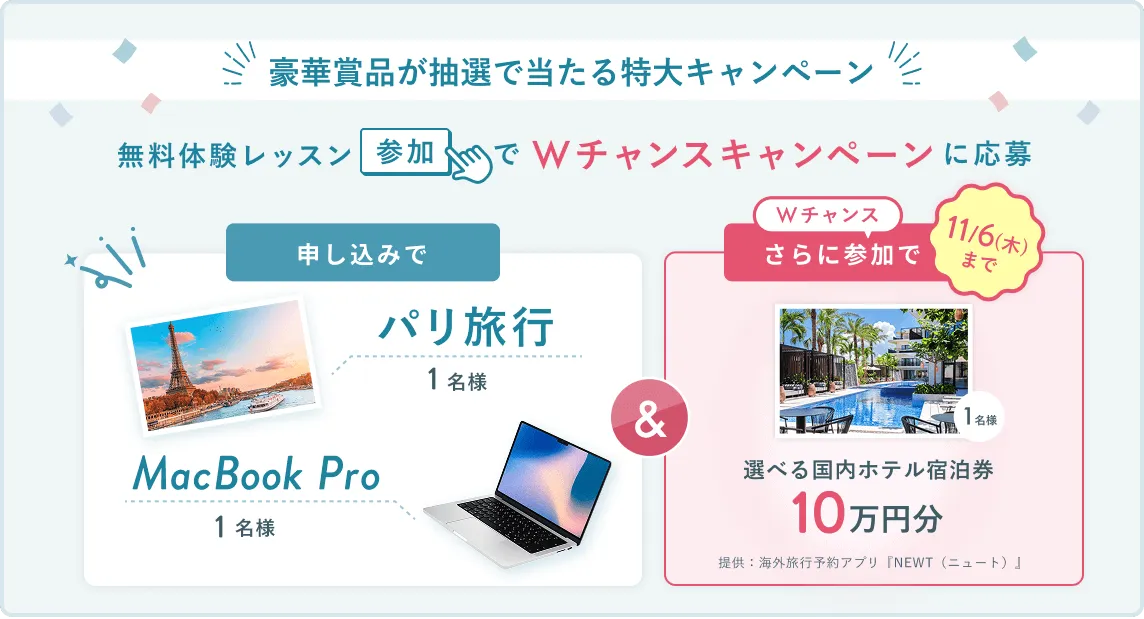 無料体験レッスン参加キャンペーン無料体験レッスンに申し込み&参加すると抽選でプレゼント!MacBook Pro 1名様、パリ旅行 1組2名様に当たる! 11月30日(日)申し込み締切 さらに11月6日(木)までのWチャンス!抽選で1名様に国内ホテル宿泊券10万円分プレゼント!