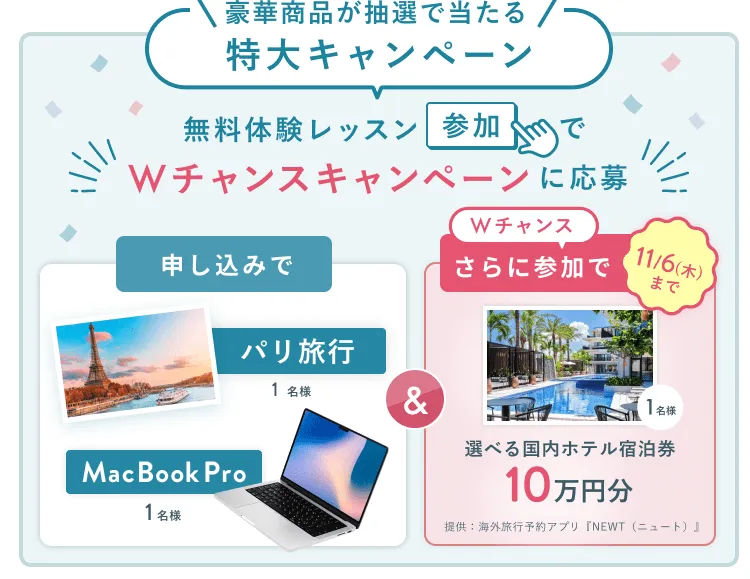 無料体験レッスン参加キャンペーン無料体験レッスンに申し込み&参加すると抽選でプレゼント!MacBook Pro 1名様、パリ旅行 1組2名様に当たる! 11月30日(日)申し込み締切 さらに11月6日(木)までのWチャンス!抽選で1名様に国内ホテル宿泊券10万円分プレゼント!