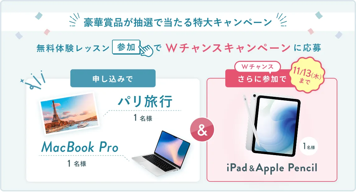 無料体験レッスン参加キャンペーン無料体験レッスンに申し込み&参加すると抽選でプレゼント!MacBook Pro 1名様、パリ旅行 1組2名様に当たる! 11月30日(日)申し込み締切 さらに11月13日(木)までのWチャンス!抽選で1名様にiPad & Apple Pencilプレゼント!