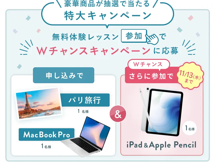無料体験レッスン参加キャンペーン無料体験レッスンに申し込み&参加すると抽選でプレゼント!MacBook Pro 1名様、パリ旅行 1組2名様に当たる! 11月30日(日)申し込み締切 さらに11月13日(木)までのWチャンス!抽選で1名様にiPad & Apple Pencilプレゼント!
