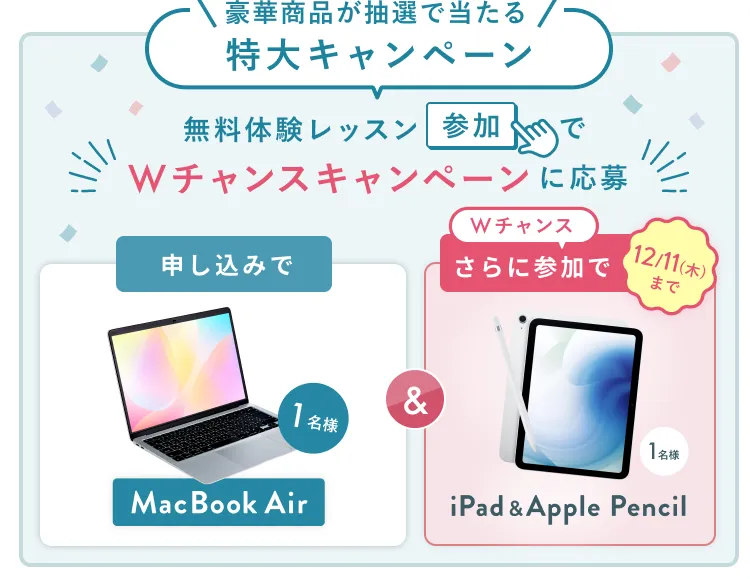 無料体験レッスン参加キャンペーン無料体験レッスンに申し込み＆参加すると抽選でプレゼント！MacBook Pro 1名様、パリ旅行 1組2名様に当たる！ 11月30日（日）申し込み締切 さらに12月11日（木）までのWチャンス！抽選で1名様にiPad & Apple Pencilプレゼント！