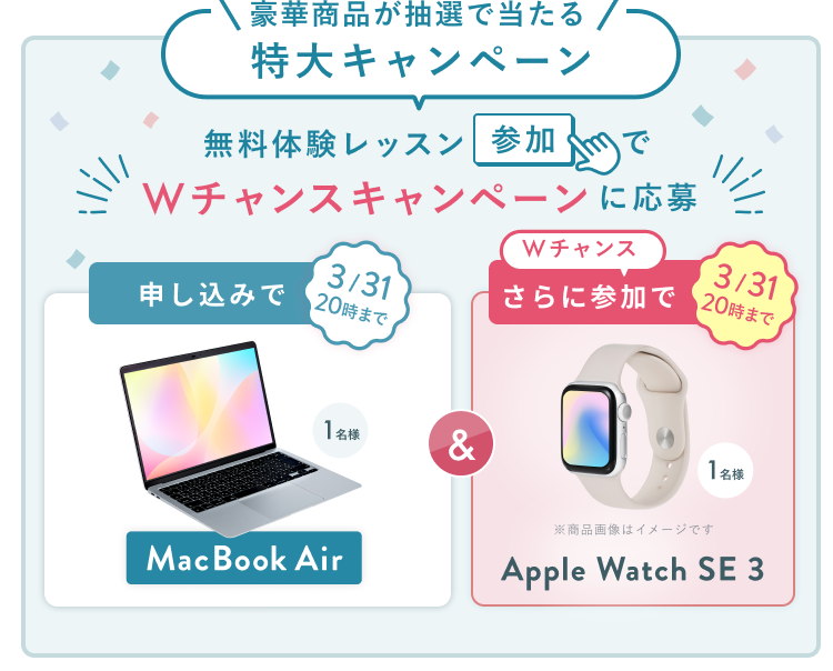 無料体験レッスン参加キャンペーン無料体験レッスンに申し込み&参加すると抽選でプレゼント!MacBook Pro 1名様、パリ旅行 1組2名様に当たる! 11月30日(日)申し込み締切 さらに3月31日(火)20:00までのWチャンス!抽選で1名様にApple Watch SE 3プレゼント!