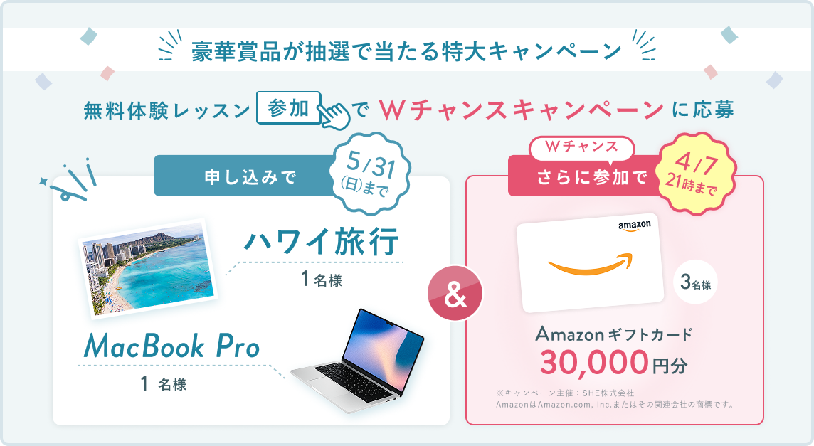 無料体験レッスン参加キャンペーン無料体験レッスンに申し込み＆参加すると抽選でプレゼント！ハワイ旅行 1名様、MacBook Pro 1名様に当たる！ 5月31日（日）申し込み締切 さらに4月7日（火）21:00までのWチャンス！抽選で3名様にAmazonギフトカード3万円分プレゼント！