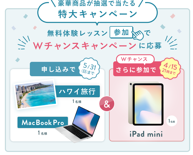無料体験レッスン参加キャンペーン無料体験レッスンに申し込み＆参加すると抽選でプレゼント！ハワイ旅行 1名様、MacBook Pro 1名様に当たる！ 5月31日（日）申し込み締切 さらに4月15日（水）21:00までのWチャンス！抽選で1名様にiPad miniプレゼント！