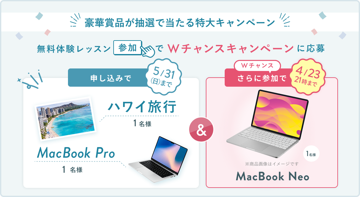 無料体験レッスン参加キャンペーン無料体験レッスンに申し込み＆参加すると抽選でプレゼント！ハワイ旅行 1名様、MacBook Pro 1名様に当たる！ 5月31日（日）申し込み締切 さらに4月23日（木）21:00までのWチャンス！抽選で1名様にMacBook Neoプレゼント！