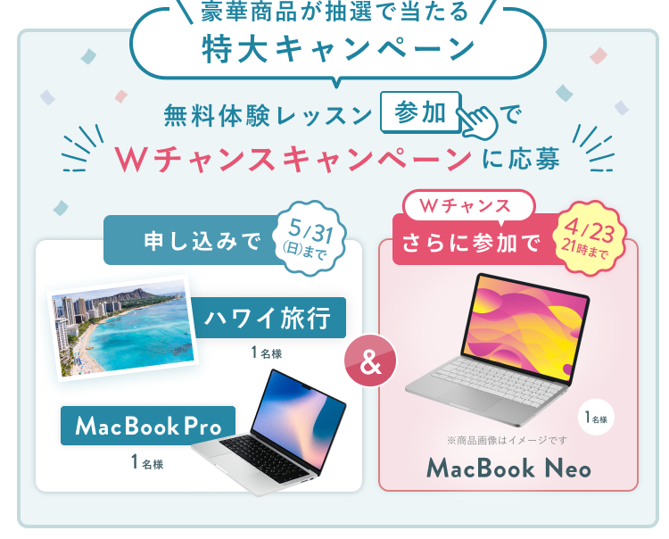 無料体験レッスン参加キャンペーン無料体験レッスンに申し込み＆参加すると抽選でプレゼント！ハワイ旅行 1名様、MacBook Pro 1名様に当たる！ 5月31日（日）申し込み締切 さらに4月23日（木）21:00までのWチャンス！抽選で1名様にMacBook Neoプレゼント！