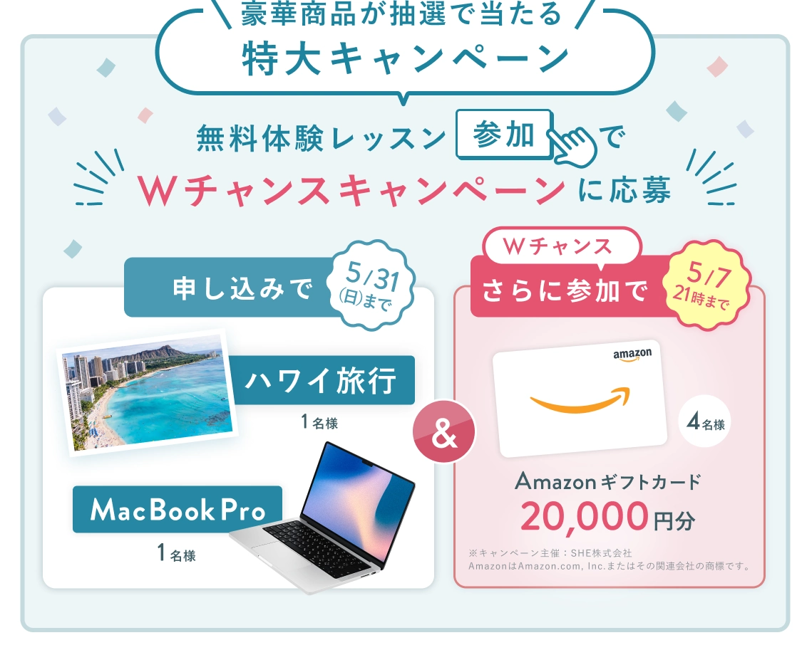 無料体験レッスン参加キャンペーン！無料体験レッスンに申し込み＆参加すると抽選でプレゼント！ハワイ旅行 1名様、MacBook Pro 1名様に当たる！ 5月31日（日）申し込み締切 さらに5月7日（木）21:00までのWチャンス！ 抽選で4名様にAmazonギフトカード2万円分プレゼント！
