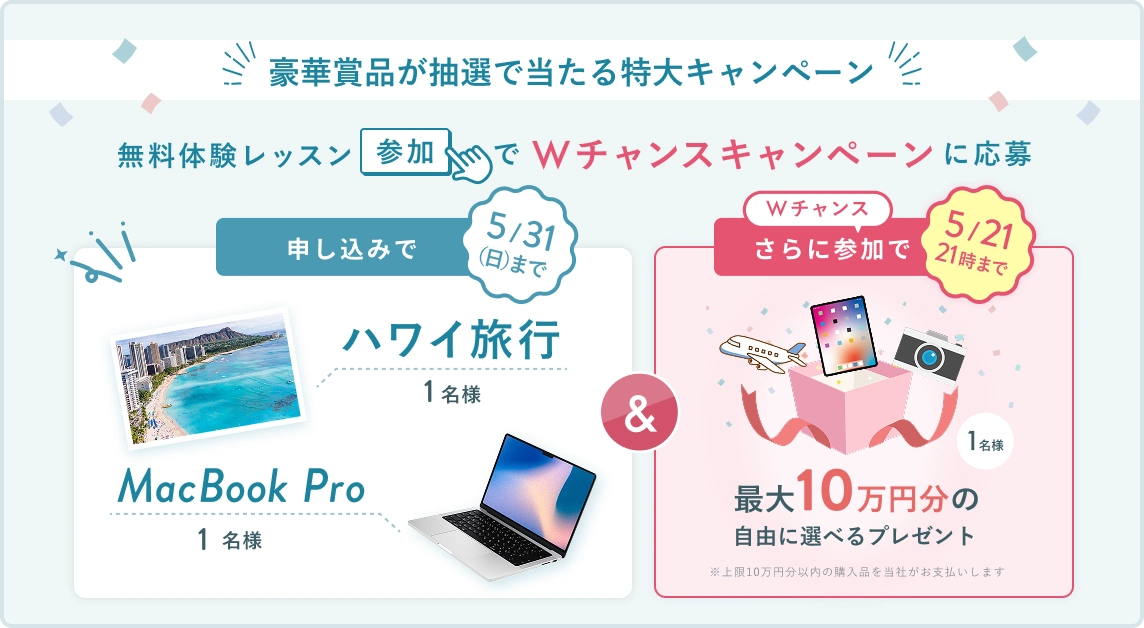 無料体験レッスン参加キャンペーン!無料体験レッスンに申し込み&参加すると抽選でプレゼント!ハワイ旅行 1名様、MacBook Pro 1名様に当たる! 5月31日(日)申し込み締切 さらに5月21日(木)21:00までのWチャンス! 抽選で1名様に最大10万円分の自由に選べるプレゼント (※上限10万円分以内の購入品を当社がお支払いします)