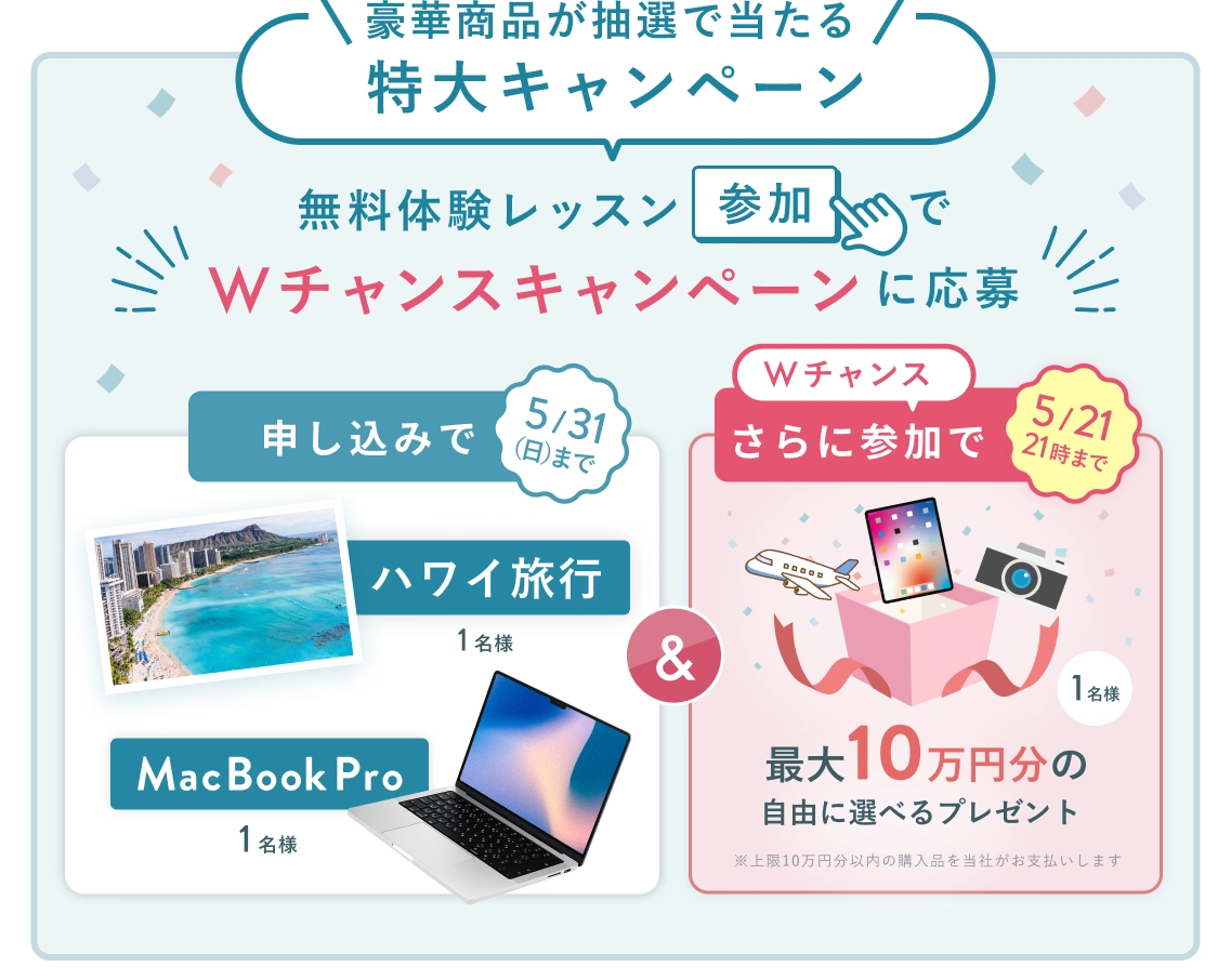 無料体験レッスン参加キャンペーン!無料体験レッスンに申し込み&参加すると抽選でプレゼント!ハワイ旅行 1名様、MacBook Pro 1名様に当たる! 5月31日(日)申し込み締切 さらに5月21日(木)21:00までのWチャンス! 抽選で1名様に最大10万円分の自由に選べるプレゼント (※上限10万円分以内の購入品を当社がお支払いします)