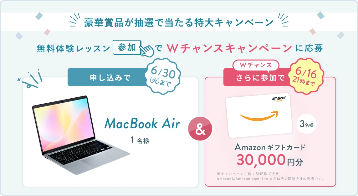 無料体験レッスン参加キャンペーン！無料体験レッスンに申し込み＆参加すると抽選でプレゼント！ MacBook Air 1名様に当たる！ 6月30日（火）申し込み締切 さらに6月16日（火）21時までのWチャンス！ 無料体験レッスン参加で抽選で3名様に Amazonギフトカード3万円分 プレゼント！