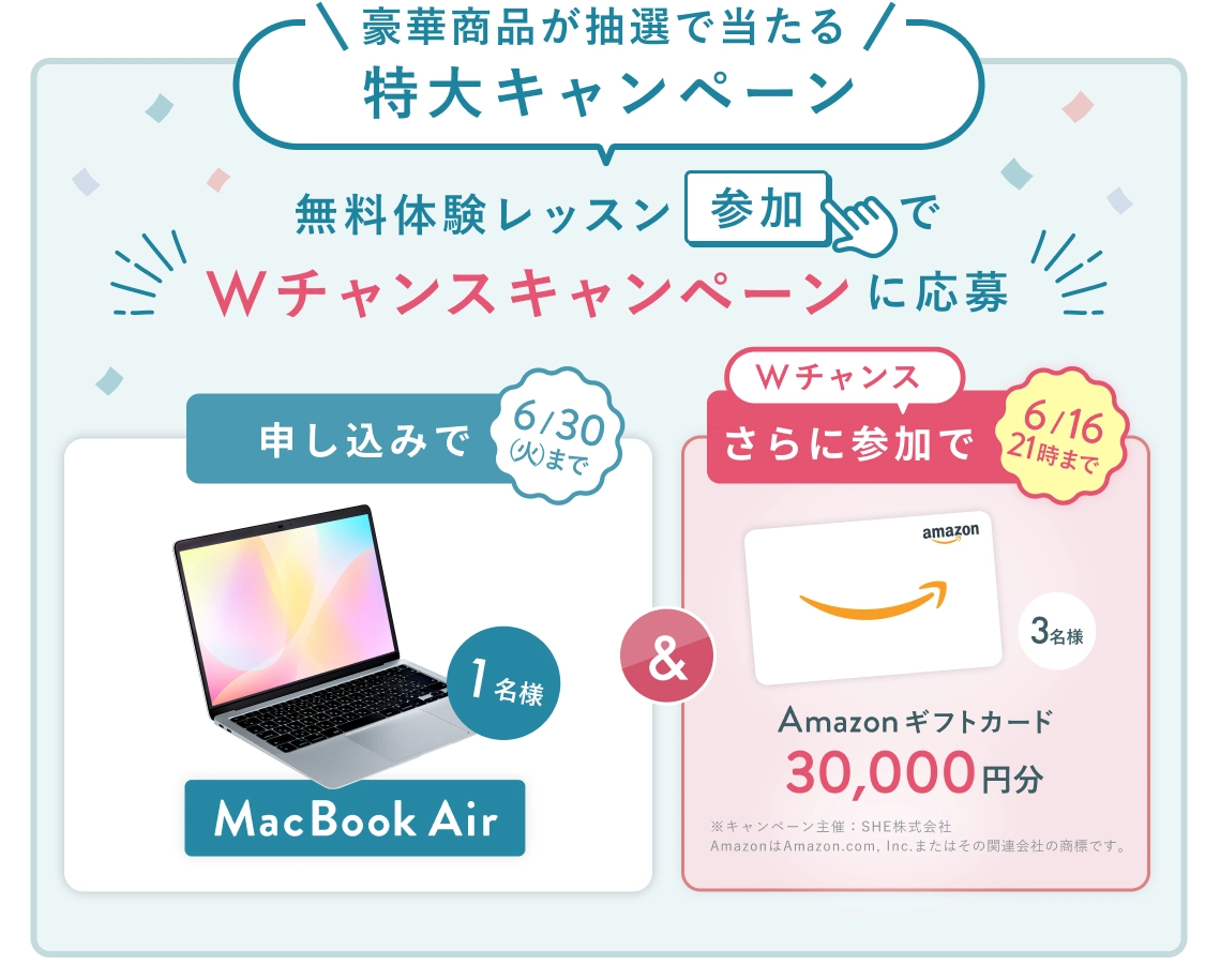 無料体験レッスン参加キャンペーン！無料体験レッスンに申し込み＆参加すると抽選でプレゼント！ MacBook Air 1名様に当たる！ 6月30日（火）申し込み締切 さらに6月16日（火）21時までのWチャンス！ 無料体験レッスン参加で抽選で3名様に Amazonギフトカード3万円分 プレゼント！