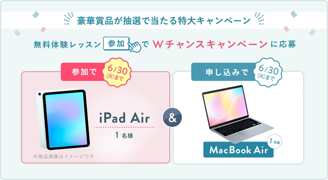 無料体験レッスン参加キャンペーン！無料体験レッスンに申し込み＆参加すると抽選でプレゼント！ MacBook Air 1名様に当たる！ 6月30日（火）申し込み締切 さらに6月30日（火）までのWチャンス！ 無料体験レッスン参加で抽選で1名様に iPad Air プレゼント！