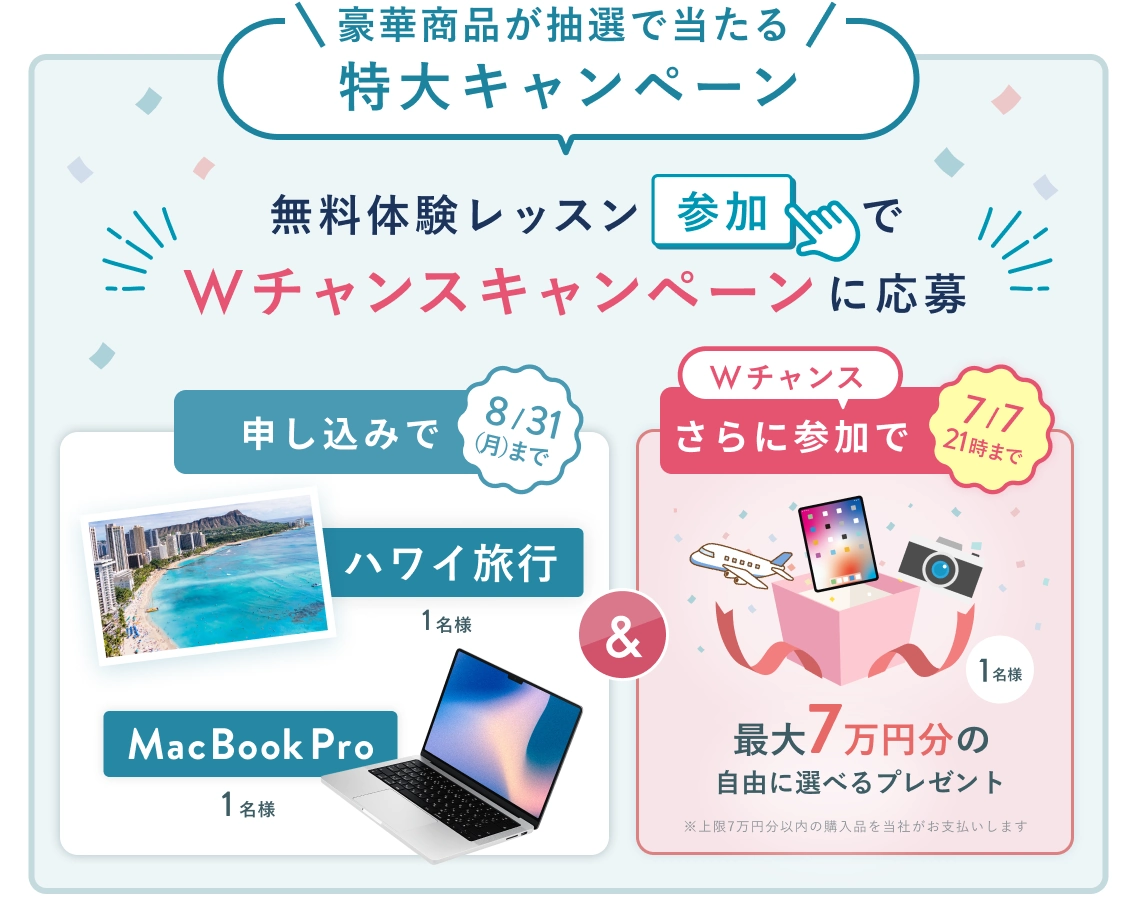 無料体験レッスン参加キャンペーン！無料体験レッスンに申し込み＆参加すると抽選でプレゼント！ ハワイ旅行 or MacBook Pro 1名様に当たる！ 8月31日（月）申し込み締切 さらに7月7日（火） 21時 までのWチャンス！ 無料体験レッスン参加で抽選で 1名様 に 最大7万円の自由に選べるプレゼント！