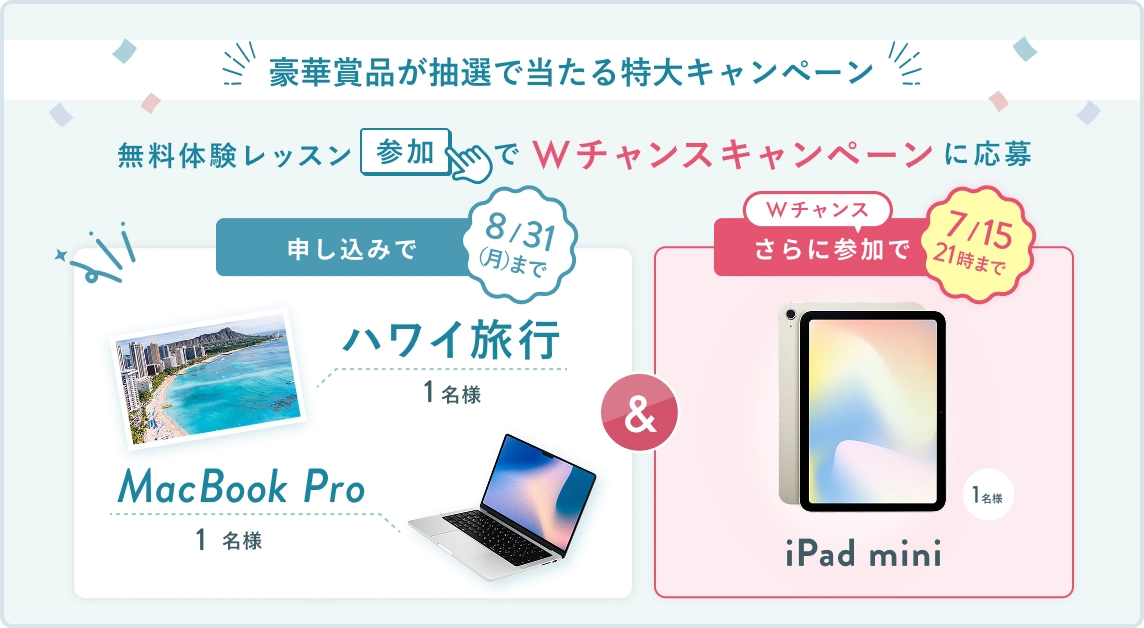 無料体験レッスン参加キャンペーン!無料体験レッスンに申し込み&参加すると抽選でプレゼント! ハワイ旅行 or MacBook Pro 1名様に当たる! 8月31日(月)申し込み締切 さらに7月15日(水) 21時 までのWチャンス! 無料体験レッスン参加で抽選で 1名様 に iPad mini プレゼント!