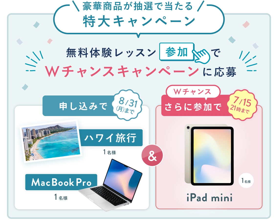 無料体験レッスン参加キャンペーン!無料体験レッスンに申し込み&参加すると抽選でプレゼント! ハワイ旅行 or MacBook Pro 1名様に当たる! 8月31日(月)申し込み締切 さらに7月15日(水) 21時 までのWチャンス! 無料体験レッスン参加で抽選で 1名様 に iPad mini プレゼント!