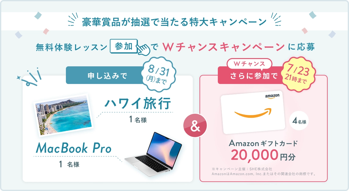 無料体験レッスン参加キャンペーン！無料体験レッスンに申し込み＆参加すると抽選でプレゼント！ ハワイ旅行 or MacBook Pro 1名様に当たる！ 8月31日（月）申し込み締切 さらに7月23日（木） 21時 までのWチャンス！ 無料体験レッスン参加で抽選で 4名様 に Amazonギフトカード 20,000円分 プレゼント！