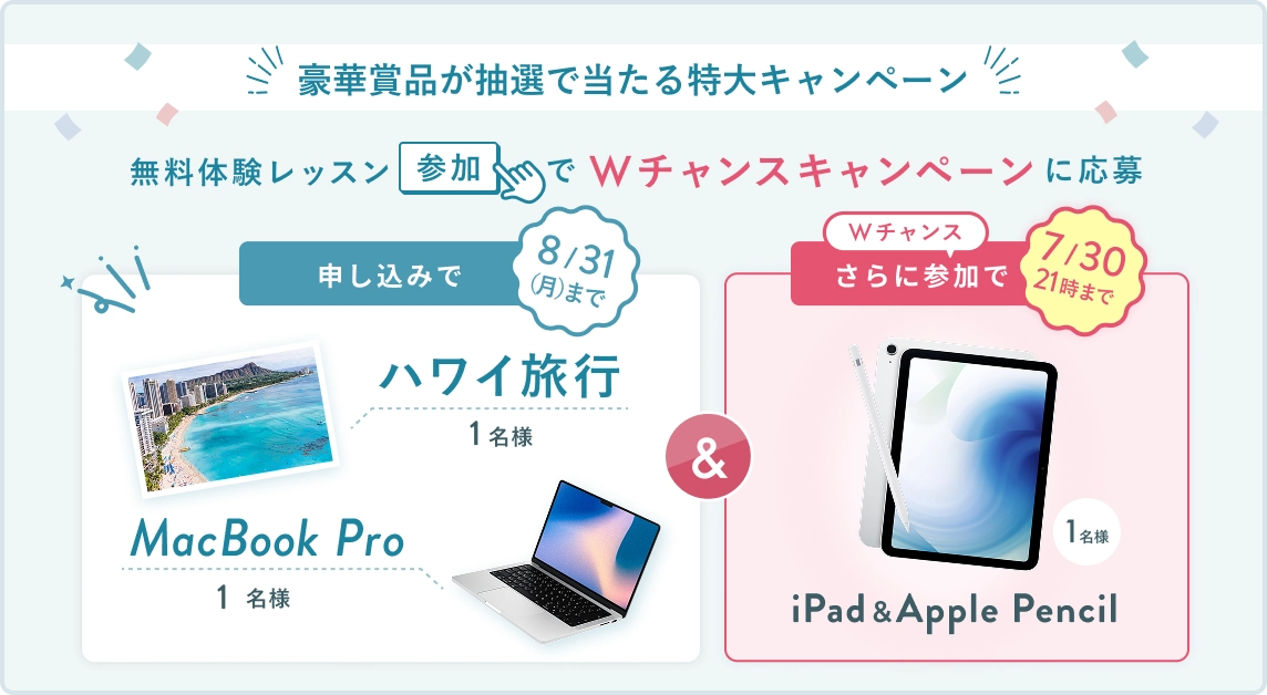 無料体験レッスン参加キャンペーン!無料体験レッスンに申し込み&参加すると抽選でプレゼント! ハワイ旅行 or MacBook Pro 1名様に当たる! 8月31日(月)申し込み締切 さらに7月30日(木)21時 までのWチャンス! 無料体験レッスン参加で抽選で 1名様 に iPad & Apple Pencil プレゼント!