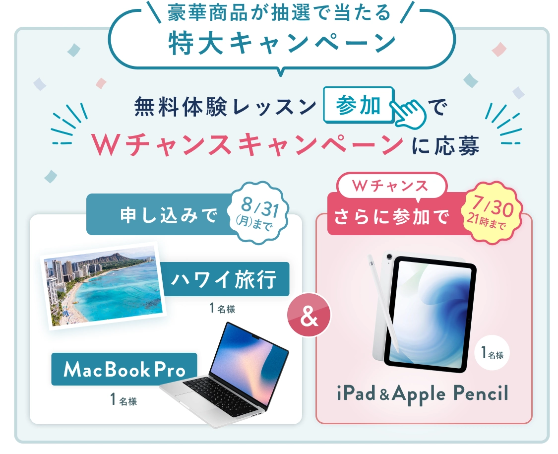 無料体験レッスン参加キャンペーン!無料体験レッスンに申し込み&参加すると抽選でプレゼント! ハワイ旅行 or MacBook Pro 1名様に当たる! 8月31日(月)申し込み締切 さらに7月30日(木)21時 までのWチャンス! 無料体験レッスン参加で抽選で 1名様 に iPad & Apple Pencil プレゼント!