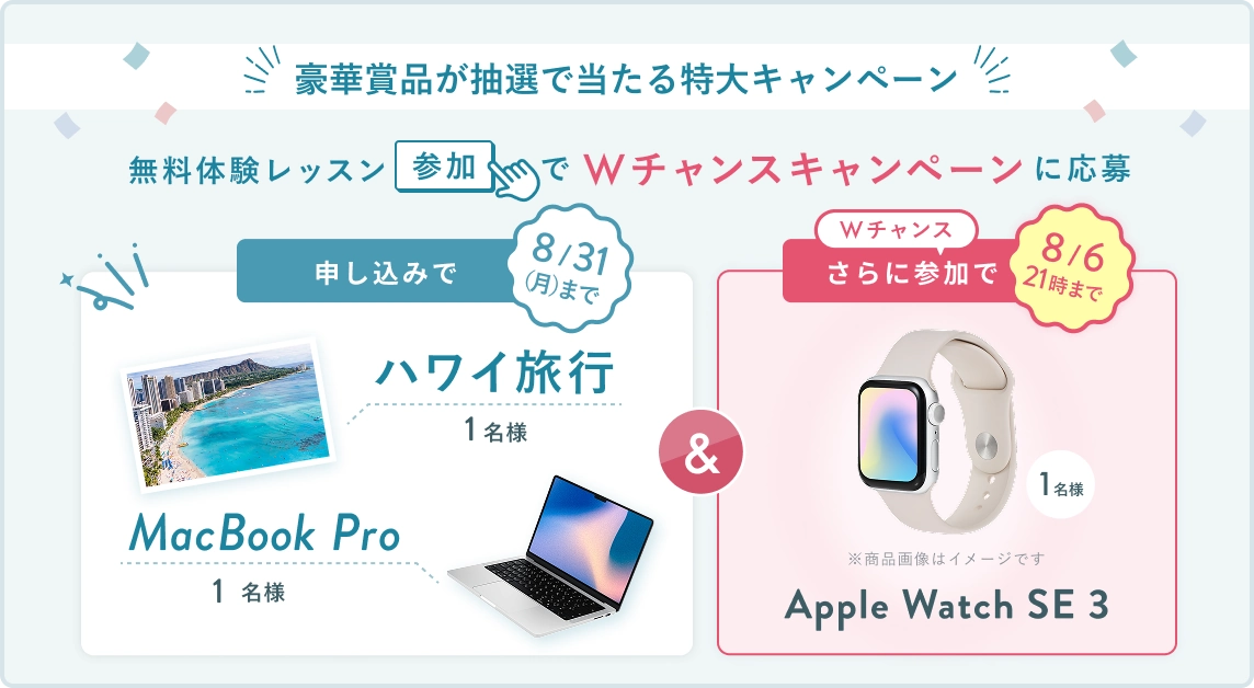 無料体験レッスン参加キャンペーン!無料体験レッスンに申し込み&参加すると抽選でプレゼント! ハワイ旅行 or MacBook Pro 1名様に当たる! 8月31日(月)申し込み締切 さらに8月6日(木)21時 までのWチャンス! 無料体験レッスン参加で抽選で 1名様 に Apple Watch SE3 プレゼント!
