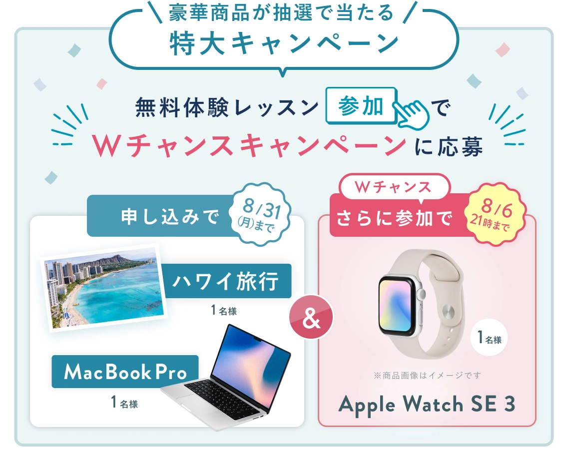 無料体験レッスン参加キャンペーン!無料体験レッスンに申し込み&参加すると抽選でプレゼント! ハワイ旅行 or MacBook Pro 1名様に当たる! 8月31日(月)申し込み締切 さらに8月6日(木)21時 までのWチャンス! 無料体験レッスン参加で抽選で 1名様 に Apple Watch SE3 プレゼント!