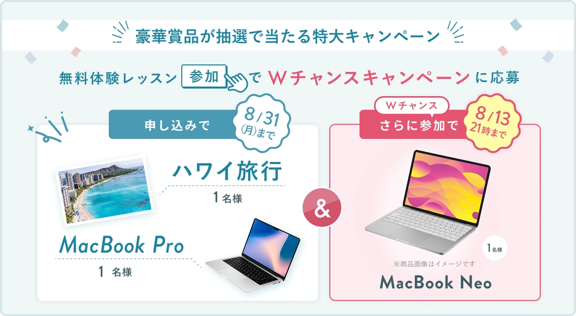 無料体験レッスン参加キャンペーン!無料体験レッスンに申し込み&参加すると抽選でプレゼント! ハワイ旅行 or MacBook Pro 1名様に当たる! 8月31日(月)申し込み締切 さらに8月13日(木)21時 までのWチャンス! 無料体験レッスン参加で抽選で 1名様 に MacBook Neo プレゼント!