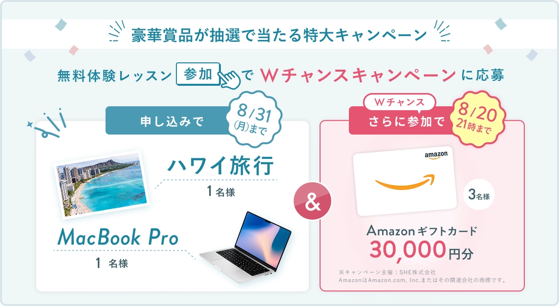 無料体験レッスン参加キャンペーン!無料体験レッスンに申し込み&参加すると抽選でプレゼント! ハワイ旅行 or MacBook Pro 1名様に当たる! 8月31日(月)申し込み締切 さらに8月20日(木)21時 までのWチャンス! 無料体験レッスン参加で抽選で 3名様 に Amazonギフトカード 30,000円分 プレゼント!