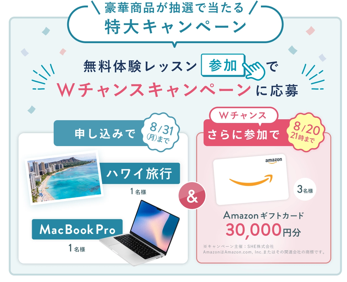 無料体験レッスン参加キャンペーン!無料体験レッスンに申し込み&参加すると抽選でプレゼント! ハワイ旅行 or MacBook Pro 1名様に当たる! 8月31日(月)申し込み締切 さらに8月20日(木)21時 までのWチャンス! 無料体験レッスン参加で抽選で 3名様 に Amazonギフトカード 30,000円分 プレゼント!